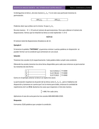 APUNTES DE ANÁLISIS DISCRETO ING. DITMAR DAVID CASTRO ANGULO Tema 1. Combinatoria y Conteo
Si distinguimos la letra L, de esta manera . Y si en este caso particular tenemos la
permutación.
Podemos decir que ambos son lo mismo. Ya que =
De esta manera: sería el número de permutaciones. Pero para obtener el número de
disposiciones. Vemos que la mitad de las letras se está repitiendo => 2!=2
4!/2=12.
El número total de disposiciones (lineales) es de 12.
Ejemplo 4
Si tenemos la palabra “SISTEMAS” y queremos conocer cuantas palabras en disposición se
pueden formar con la condición que comiencen en una vocal.
Solución
Tenemos tres vocales I,E,A respectivamente. Cada palabra debe cumplir esta condición.
Obviando las vocales tenemos las otras letras disponibles para cada caso entonces se permutarían
las restantes de esta forma
I
E
A
S,S,T,E,M,A,S
S,I,S,T,M,A,S
S,I,S,T,E,M,S
7!=5040
7!=5040
7!=5040
Como en el ejemplo anterior la letra S se repite tres veces
La permutación respetara la situación de las letras como , pero si hablamos de
disposición y tomamos en cuenta que S es la misma para todos, entonces la cantidad de
repeticiones de S es 3!=6. Quitamos los casos que respectan a S de esta manera.
840. Por cada Letra.
Aplicamos el caso de suma para las tres vocales 840+840+840=2520.
Respuesta
Formamos 2520 palabras que cumplan la condición.
 