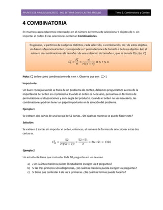 APUNTES DE ANÁLISIS DISCRETO ING. DITMAR DAVID CASTRO ANGULO Tema 1. Combinatoria y Conteo
4 COMBINATORIA
En muchos casos estaremos interesados en el número de formas de seleccionar r objetos de n. sin
importar el orden. Estas selecciones se llaman Combinaciones.
Nota: se lee como combinaciones de n en r. Observe que con =1
Importante:
Un buen consejo cuando se trata de un problema de conteo, debemos preguntarnos acerca de la
importancia del orden en el problema. Cuando el orden es necesario, pensamos en términos de
permutaciones y disposiciones y en la regla del producto. Cuando el orden no sea necesario, las
combinaciones podrían tener un papel importante en la solución del problema.
Ejemplo 1
Se extraen dos cartas de una baraja de 52 cartas. ¿De cuantas maneras se puede hacer esto?
Solución:
Se extraen 2 cartas sin importar el orden, entonces, el número de formas de seleccionar estas dos
cartas es.
( )
Ejemplo 2
Un estudiante tiene que contestar 8 de 10 preguntas en un examen.
a) ¿De cuántas maneras puede él estudiante escoger las 8 preguntas?
b) Si las tres primeras son obligatorias, ¿de cuántas maneras pueda escoger las preguntas?
c) Si tiene que contestar 4 de las 5 primeras. ¿De cuántas formas puede hacerlo?
( )
En general, si partimos de n objetos distintos, cada selección, o combinación, de r de estos objetos,
sin hacer referencia al orden, corresponde a r! permutaciones de tamaño r de los n objetos. Así, el
número de combinaciones de tamaño r de una colección de tamaño n, que se denota C(n,r) o
 