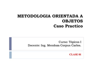 Curso: Tópicos I
Docente: Ing. Mendoza Corpus Carlos.
CLASE 01
METODOLOGIA ORIENTADA A
OBJETOS
Caso Practico
 