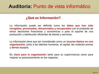 Auditoria: Punto de vista informático
La información puede ser definida como los datos que han sido
recogidos, procesados, almacenados y recuperados con el propósito de
tomar decisiones financieras y económicas o para el soporte de una
producción y distribución eficientes de bienes y servicios.
La información tiene que ser considerada como un recurso básico en una
organización, junto a los talentos humanos, el capital, las materias primas
y demás equipos.
Es clave para la organización tanto para su supervivencia como para
mejorar su posicionamiento en los negocios.
¿Qué es Información?
 