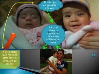 A esta edad,
aun no tiene
presente el
lenguaje del
adulto.
El niño ya
es sensible
a la voz.
La cual
tiene la
capacidad
de calmar
el llanto del
bebé
 