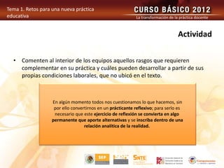 Tema 1. Retos para una nueva práctica
educativa La transformación de la práctica docente
Actividad
• Comenten al interior de los equipos aquellos rasgos que requieren
complementar en su práctica y cuáles pueden desarrollar a partir de sus
propias condiciones laborales, que no ubicó en el texto.
En algún momento todos nos cuestionamos lo que hacemos, sin
por ello convertirnos en un prácticante reflexivo; para serlo es
necesario que este ejercicio de reflexión se convierta en algo
permanente que aporte alternativas y se inscriba dentro de una
relación analítica de la realidad.
 