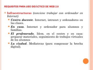 REQUISITOS PARA USO DIDÁCTICO DE WEB 2.0
 Infraestructuras (conviene trabajar con ordenador en
Internet)
 Centro docente. Internet, intranet y ordenadores en
las clases.
 En casa. Internet y ordenador para alumnos y
familias.
 El profesorado. Idem. en el centro y en casa:
preparar materiales, seguimiento de trabajos virtuales
de los alumnos
 La ciudad. Mediatecas (para compensar la brecha
digital).
 