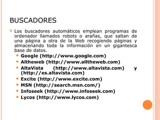 BUSCADORES
 Los buscadores automáticos emplean programas de
ordenador llamados robots o arañas, que saltan de
una página a otra de la Web recogiendo páginas y
almacenando toda la información en un gigantesca
base de datos.
 Google (http://www.google.com)
 Altheweb (http://www.alltheweb.com)
 AltaVista (http://www.altavista.com) y
(http://es.altavista.com)
 Excite (http://www.excite.com)
 MSN (http://search.msn.com/)
 Infoseek (http://www.infoseek.com)
 Lycos (http://www.lycos.com)
 