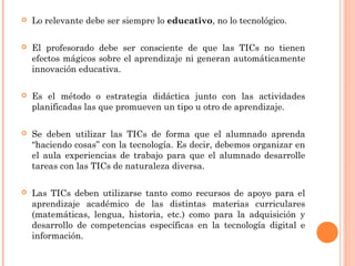  Lo relevante debe ser siempre lo educativo, no lo tecnológico.
 El profesorado debe ser consciente de que las TICs no tienen
efectos mágicos sobre el aprendizaje ni generan automáticamente
innovación educativa.
 Es el método o estrategia didáctica junto con las actividades
planificadas las que promueven un tipo u otro de aprendizaje.
 Se deben utilizar las TICs de forma que el alumnado aprenda
“haciendo cosas” con la tecnología. Es decir, debemos organizar en
el aula experiencias de trabajo para que el alumnado desarrolle
tareas con las TICs de naturaleza diversa.
 Las TICs deben utilizarse tanto como recursos de apoyo para el
aprendizaje académico de las distintas materias curriculares
(matemáticas, lengua, historia, etc.) como para la adquisición y
desarrollo de competencias específicas en la tecnología digital e
información.
 