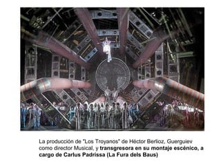La producción de "Los Troyanos" de Héctor Berlioz, Guerguiev
como director Musical, y transgresora en su montaje escénico, a
cargo de Carlus Padrissa (La Fura dels Baus)
 