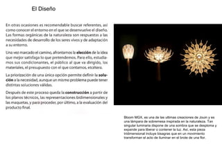 El Diseño
Bloom MGX, es una de las ultimas creaciones de Jouin y es
una lámpara de sobremesa inspirada en la naturaleza. Tan
singular luminaria dispone de una sombra que se desploma y
expande para liberar o contener la luz. Así, esta pieza
tridimensional incluye bisagras que en un movimiento
transforman el acto de iluminar en el brote de una flor.
 