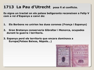 1713 La Pau d’Utrecht posa fí al conflicte.
Es signa un tractat on els països beligerants reconeixen a Felip V
com a rei d’Espanya a canvi de:
1. Els Borbons no unirien les dues corones (França i Espanya)
2. Gran Bretanya conservaria Gibraltar i Menorca, ocupades
durant la guerra i territoris.
3. Espanya perd els territoris que encara dominava a
Europa(Països Baixos, Nàpols...)
 
