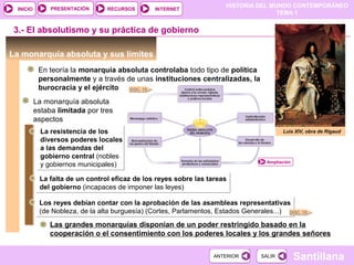 HISTORIA DEL MUNDO CONTEMPORÁNEO
TEMA 1
RECURSOS INTERNETPRESENTACIÓN
Santillana
INICIO
SALIRSALIRANTERIORANTERIOR
3.- El absolutismo y su práctica de gobierno
La monarquía absoluta y sus límites
En teoría la monarquía absoluta controlaba todo tipo de política
personalmente y a través de unas instituciones centralizadas, la
burocracia y el ejército
Luis XIV, obra de Rigaud
Ampliación
La monarquía absoluta
estaba limitada por tres
aspectos
La resistencia de los
diversos poderes locales
a las demandas del
gobierno central (nobles
y gobiernos municipales)
La resistencia de los
diversos poderes locales
a las demandas del
gobierno central (nobles
y gobiernos municipales)
DOC. 15
La falta de un control eficaz de los reyes sobre las tareas
del gobierno (incapaces de imponer las leyes)
La falta de un control eficaz de los reyes sobre las tareas
del gobierno (incapaces de imponer las leyes)
Los reyes debían contar con la aprobación de las asambleas representativas
(de Nobleza, de la alta burguesía) (Cortes, Parlamentos, Estados Generales...)
Los reyes debían contar con la aprobación de las asambleas representativas
(de Nobleza, de la alta burguesía) (Cortes, Parlamentos, Estados Generales...)
Las grandes monarquías disponían de un poder restringido basado en la
cooperación o el consentimiento con los poderes locales y los grandes señores
DOC. 18
 