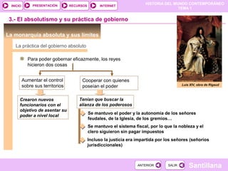 HISTORIA DEL MUNDO CONTEMPORÁNEO
TEMA 1
RECURSOS INTERNETPRESENTACIÓN
Santillana
INICIO
SALIRSALIRANTERIORANTERIOR
3.- El absolutismo y su práctica de gobierno
La monarquía absoluta y sus límites
Luis XIV, obra de Rigaud
Para poder gobernar eficazmente, los reyes
hicieron dos cosas
La práctica del gobierno absoluto
Aumentar el control
sobre sus territorios
Cooperar con quienes
poseían el poder
Crearon nuevos
funcionarios con el
objetivo de asentar su
poder a nivel local
Tenían que buscar la
alianza de los poderosos
Se mantuvo el poder y la autonomía de los señores
feudales, de la Iglesia, de los gremios…
Se mantuvo el sistema fiscal, por lo que la nobleza y el
clero siguieron sin pagar impuestos
Incluso la justicia era impartida por los señores (señoríos
jurisdiccionales)
 