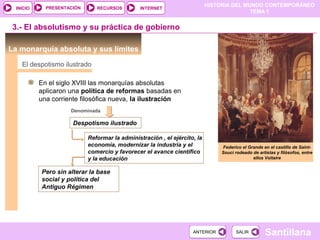 HISTORIA DEL MUNDO CONTEMPORÁNEO
TEMA 1
RECURSOS INTERNETPRESENTACIÓN
Santillana
INICIO
SALIRSALIRANTERIORANTERIOR
3.- El absolutismo y su práctica de gobierno
La monarquía absoluta y sus límites
Federico el Grande en el castillo de Saint-
Souci rodeado de artistas y filósofos, entre
ellos Voltaire
En el siglo XVIII las monarquías absolutas
aplicaron una política de reformas basadas en
una corriente filosófica nueva, la ilustración
El despotismo ilustrado
Denominada
Despotismo ilustrado
Reformar la administración , el ejército, la
economía, modernizar la industria y el
comercio y favorecer el avance científico
y la educación
Pero sin alterar la base
social y política del
Antiguo Régimen
 