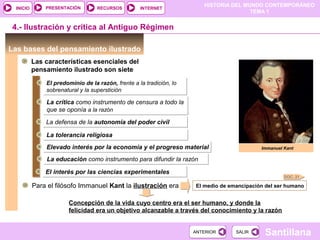 HISTORIA DEL MUNDO CONTEMPORÁNEO
TEMA 1
RECURSOS INTERNETPRESENTACIÓN
Santillana
INICIO
SALIRSALIRANTERIORANTERIOR
Las bases del pensamiento ilustrado
DOC. 21
4.- Ilustración y crítica al Antiguo Régimen
Immanuel Kant
Las características esenciales del
pensamiento ilustrado son siete
El predominio de la razón, frente a la tradición, lo
sobrenatural y la superstición
El predominio de la razón, frente a la tradición, lo
sobrenatural y la superstición
La crítica como instrumento de censura a todo la
que se oponía a la razón
La crítica como instrumento de censura a todo la
que se oponía a la razón
La defensa de la autonomía del poder civilLa defensa de la autonomía del poder civil
La tolerancia religiosaLa tolerancia religiosa
Elevado interés por la economía y el progreso materialElevado interés por la economía y el progreso material
La educación como instrumento para difundir la razónLa educación como instrumento para difundir la razón
El interés por las ciencias experimentalesEl interés por las ciencias experimentales
Para el filósofo Immanuel Kant la ilustración era El medio de emancipación del ser humano
Concepción de la vida cuyo centro era el ser humano, y donde la
felicidad era un objetivo alcanzable a través del conocimiento y la razón
 