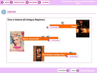 HISTORIA DEL MUNDO CONTEMPORÁNEO
TEMA 1
RECURSOS INTERNETPRESENTACIÓN
Santillana
INICIO
SALIRSALIRANTERIORANTERIOR
Cine e historia (El Antiguo Régimen)
Internet
Amistades peligrosas
IR A ESTA WEBIR A ESTA WEB
María Antonieta
IR A ESTA WEBIR A ESTA WEB
VatelIR A ESTA WEBIR A ESTA WEB
 