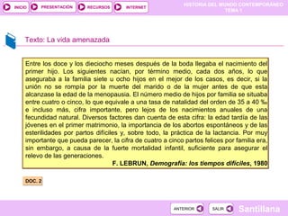 HISTORIA DEL MUNDO CONTEMPORÁNEO
TEMA 1
RECURSOS INTERNETPRESENTACIÓN
Santillana
INICIO
SALIRSALIRANTERIORANTERIOR
Texto: La vida amenazada
DOC. 2DOC. 2
Entre los doce y los dieciocho meses después de la boda llegaba el nacimiento del
primer hijo. Los siguientes nacían, por término medio, cada dos años, lo que
aseguraba a la familia siete u ocho hijos en el mejor de los casos, es decir, si la
unión no se rompía por la muerte del marido o de la mujer antes de que esta
alcanzase la edad de la menopausia. El número medio de hijos por familia se situaba
entre cuatro o cinco, lo que equivale a una tasa de natalidad del orden de 35 a 40 ‰
e incluso más, cifra importante, pero lejos de los nacimientos anuales de una
fecundidad natural. Diversos factores dan cuenta de esta cifra: la edad tardía de las
jóvenes en el primer matrimonio, la importancia de los abortos espontáneos y de las
esterilidades por partos difíciles y, sobre todo, la práctica de la lactancia. Por muy
importante que pueda parecer, la cifra de cuatro a cinco partos felices por familia era,
sin embargo, a causa de la fuerte mortalidad infantil, suficiente para asegurar el
relevo de las generaciones.
F. LEBRUN, Demografía: los tiempos difíciles, 1980
Entre los doce y los dieciocho meses después de la boda llegaba el nacimiento del
primer hijo. Los siguientes nacían, por término medio, cada dos años, lo que
aseguraba a la familia siete u ocho hijos en el mejor de los casos, es decir, si la
unión no se rompía por la muerte del marido o de la mujer antes de que esta
alcanzase la edad de la menopausia. El número medio de hijos por familia se situaba
entre cuatro o cinco, lo que equivale a una tasa de natalidad del orden de 35 a 40 ‰
e incluso más, cifra importante, pero lejos de los nacimientos anuales de una
fecundidad natural. Diversos factores dan cuenta de esta cifra: la edad tardía de las
jóvenes en el primer matrimonio, la importancia de los abortos espontáneos y de las
esterilidades por partos difíciles y, sobre todo, la práctica de la lactancia. Por muy
importante que pueda parecer, la cifra de cuatro a cinco partos felices por familia era,
sin embargo, a causa de la fuerte mortalidad infantil, suficiente para asegurar el
relevo de las generaciones.
F. LEBRUN, Demografía: los tiempos difíciles, 1980
 