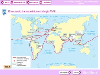 HISTORIA DEL MUNDO CONTEMPORÁNEO
TEMA 1
RECURSOS INTERNETPRESENTACIÓN
Santillana
INICIO
SALIRSALIRANTERIORANTERIOR
El comercio transoceánico en el siglo XVIII
DOC. 6DOC. 6
 