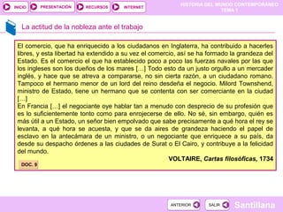 HISTORIA DEL MUNDO CONTEMPORÁNEO
TEMA 1
RECURSOS INTERNETPRESENTACIÓN
Santillana
INICIO
SALIRSALIRANTERIORANTERIOR
La actitud de la nobleza ante el trabajo
El comercio, que ha enriquecido a los ciudadanos en Inglaterra, ha contribuido a hacerles
libres, y esta libertad ha extendido a su vez el comercio, así se ha formado la grandeza del
Estado. Es el comercio el que ha establecido poco a poco las fuerzas navales por las que
los ingleses son los dueños de los mares […] Todo esto da un justo orgullo a un mercader
inglés, y hace que se atreva a compararse, no sin cierta razón, a un ciudadano romano.
Tampoco el hermano menor de un lord del reino desdeña el negocio. Milord Townshend,
ministro de Estado, tiene un hermano que se contenta con ser comerciante en la ciudad
[…]
En Francia […] el negociante oye hablar tan a menudo con desprecio de su profesión que
es lo suficientemente tonto como para enrojecerse de ello. No sé, sin embargo, quién es
más útil a un Estado, un señor bien empolvado que sabe precisamente a qué hora el rey se
levanta, a qué hora se acuesta, y que se da aires de grandeza haciendo el papel de
esclavo en la antecámara de un ministro, o un negociante que enriquece a su país, da
desde su despacho órdenes a las ciudades de Surat o El Cairo, y contribuye a la felicidad
del mundo.
VOLTAIRE, Cartas filosóficas, 1734
DOC. 9DOC. 9
 