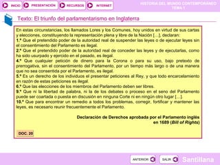 HISTORIA DEL MUNDO CONTEMPORÁNEO
TEMA 1
RECURSOS INTERNETPRESENTACIÓN
Santillana
INICIO
SALIRSALIRANTERIORANTERIOR
Texto: El triunfo del parlamentarismo en Inglaterra
En estas circunstancias, los llamados Lores y los Comunes, hoy unidos en virtud de sus cartas
y elecciones, constituyendo la representación plena y libre de la Nación […], declaran:
1.º Que el pretendido poder de la autoridad real de suspender las leyes o de ejecutar leyes sin
el consentimiento del Parlamento es ilegal.
2.º Que el pretendido poder de la autoridad real de conceder las leyes y de ejecutarlas, como
ha sido usurpado y ejercido en el pasado, es ilegal.
4.º Que cualquier petición de dinero para la Corona o para su uso, bajo pretexto de
prerrogativa, sin el consentimiento del Parlamento, por un tiempo más largo o de una manera
que no sea consentida por el Parlamento, es ilegal.
5.º Es un derecho de los individuos el presentar peticiones al Rey, y que todo encarcelamiento
en razón de estas peticiones es ilegal.
6.º Que las elecciones de los miembros del Parlamento deben ser libres.
9.º Que ni la libertad de palabra, ni la de los debates o proceso en el seno del Parlamento
puede ser coartada o puesta en discusión en ninguna Corte ni en ningún otro lugar […].
10.º Que para encontrar un remedio a todos los problemas, corregir, fortificar y mantener las
leyes, es necesario reunir frecuentemente el Parlamento.
Declaración de Derechos aprobada por el Parlamento inglés
en 1689 (Bill of Rights)
DOC. 20DOC. 20
 