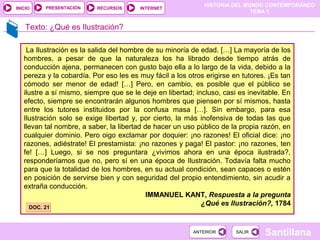 HISTORIA DEL MUNDO CONTEMPORÁNEO
TEMA 1
RECURSOS INTERNETPRESENTACIÓN
Santillana
INICIO
SALIRSALIRANTERIORANTERIOR
Texto: ¿Qué es Ilustración?
La Ilustración es la salida del hombre de su minoría de edad. […] La mayoría de los
hombres, a pesar de que la naturaleza los ha librado desde tiempo atrás de
conducción ajena, permanecen con gusto bajo ella a lo largo de la vida, debido a la
pereza y la cobardía. Por eso les es muy fácil a los otros erigirse en tutores. ¡Es tan
cómodo ser menor de edad! […] Pero, en cambio, es posible que el público se
ilustre a sí mismo, siempre que se le deje en libertad; incluso, casi es inevitable. En
efecto, siempre se encontrarán algunos hombres que piensen por sí mismos, hasta
entre los tutores instituidos por la confusa masa […]. Sin embargo, para esa
Ilustración solo se exige libertad y, por cierto, la más inofensiva de todas las que
llevan tal nombre, a saber, la libertad de hacer un uso público de la propia razón, en
cualquier dominio. Pero oigo exclamar por doquier: ¡no razones! El oficial dice: ¡no
razones, adiéstrate! El prestamista: ¡no razones y paga! El pastor: ¡no razones, ten
fe! […] Luego, si se nos preguntara ¿vivimos ahora en una época ilustrada?,
responderíamos que no, pero sí en una época de Ilustración. Todavía falta mucho
para que la totalidad de los hombres, en su actual condición, sean capaces o estén
en posición de servirse bien y con seguridad del propio entendimiento, sin acudir a
extraña conducción.
IMMANUEL KANT, Respuesta a la pregunta
¿Qué es Ilustración?, 1784
DOC. 21DOC. 21
 