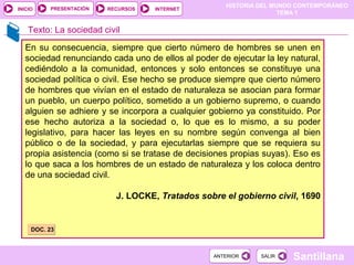 HISTORIA DEL MUNDO CONTEMPORÁNEO
TEMA 1
RECURSOS INTERNETPRESENTACIÓN
Santillana
INICIO
SALIRSALIRANTERIORANTERIOR
Texto: La sociedad civil
En su consecuencia, siempre que cierto número de hombres se unen en
sociedad renunciando cada uno de ellos al poder de ejecutar la ley natural,
cediéndolo a la comunidad, entonces y solo entonces se constituye una
sociedad política o civil. Ese hecho se produce siempre que cierto número
de hombres que vivían en el estado de naturaleza se asocian para formar
un pueblo, un cuerpo político, sometido a un gobierno supremo, o cuando
alguien se adhiere y se incorpora a cualquier gobierno ya constituido. Por
ese hecho autoriza a la sociedad o, lo que es lo mismo, a su poder
legislativo, para hacer las leyes en su nombre según convenga al bien
público o de la sociedad, y para ejecutarlas siempre que se requiera su
propia asistencia (como si se tratase de decisiones propias suyas). Eso es
lo que saca a los hombres de un estado de naturaleza y los coloca dentro
de una sociedad civil.
J. LOCKE, Tratados sobre el gobierno civil, 1690
DOC. 23DOC. 23
 