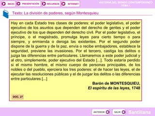 HISTORIA DEL MUNDO CONTEMPORÁNEO
TEMA 1
RECURSOS INTERNETPRESENTACIÓN
Santillana
INICIO
SALIRSALIRANTERIORANTERIOR
Hay en cada Estado tres clases de poderes: el poder legislativo, el poder
ejecutivo de los asuntos que dependen del derecho de gentes y el poder
ejecutivo de los que dependen del derecho civil. Por el poder legislativo, el
príncipe, o el magistrado, promulga leyes para cierto tiempo o para
siempre, y enmienda o deroga las existentes. Por el segundo poder
dispone de la guerra y de la paz, envía o recibe embajadores, establece la
seguridad, previene las invasiones. Por el tercero, castiga los delitos o
juzga las diferencias entre particulares. Llamaremos a este poder judicial y
al otro, simplemente, poder ejecutivo del Estado [...]. Todo estaría perdido
si el mismo hombre, el mismo cuerpo de personas principales, de los
nobles o del pueblo, ejerciera los tres poderes: el de hacer las leyes, el de
ejecutar las resoluciones públicas y el de juzgar los delitos o las diferencias
entre particulares [...]
Barón de MONTESQUIEU,
El espíritu de las leyes, 1748
DOC. 27DOC. 27
Texto: La división de poderes, según Montesquieu
 