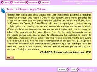 HISTORIA DEL MUNDO CONTEMPORÁNEO
TEMA 1
RECURSOS INTERNETPRESENTACIÓN
Santillana
INICIO
SALIRSALIRANTERIORANTERIOR
Texto: La tolerancia, según Voltaire
Algunos han dicho que si se tratase con una indulgencia paternal a nuestros
hermanos errados, que rezan a Dios en mal francés, sería como ponerles las
armas en la mano; que veríamos nuevas batallas de Jarnac, de Moncontour,
de Coutras, de Dreux, de Saint-Denis, etc.; es cosa que ignoro porque no soy
profeta; pero me parece que no es razonar de manera consecuente decir:
«Esos hombres se sublevaron cuando se les trataba mal; por lo tanto, se
sublevarán cuando se les trate bien.» [...]. En fin, esta tolerancia no ha
provocado jamás una guerra civil; la intolerancia ha cubierto la tierra de
matanzas. ¡Júzguese ahora, entre esas dos rivales, entre la madre que quiere
que se degüelle a su hijo y la que lo entrega con tal de que viva! [...] Suplico a
todo lector imparcial que sopese estas verdades, que las certifique, que las
extienda. Los lectores atentos, que se comunican sus pensamientos, van
siempre más lejos que el autor.
VOLTAIRE, Tratado sobre la tolerancia, 1763
DOC. 28DOC. 28
 