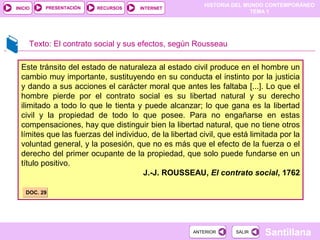 HISTORIA DEL MUNDO CONTEMPORÁNEO
TEMA 1
RECURSOS INTERNETPRESENTACIÓN
Santillana
INICIO
SALIRSALIRANTERIORANTERIOR
Este tránsito del estado de naturaleza al estado civil produce en el hombre un
cambio muy importante, sustituyendo en su conducta el instinto por la justicia
y dando a sus acciones el carácter moral que antes les faltaba [...]. Lo que el
hombre pierde por el contrato social es su libertad natural y su derecho
ilimitado a todo lo que le tienta y puede alcanzar; lo que gana es la libertad
civil y la propiedad de todo lo que posee. Para no engañarse en estas
compensaciones, hay que distinguir bien la libertad natural, que no tiene otros
límites que las fuerzas del individuo, de la libertad civil, que está limitada por la
voluntad general, y la posesión, que no es más que el efecto de la fuerza o el
derecho del primer ocupante de la propiedad, que solo puede fundarse en un
título positivo.
J.-J. ROUSSEAU, El contrato social, 1762
Texto: El contrato social y sus efectos, según Rousseau
DOC. 29DOC. 29
 