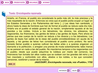 HISTORIA DEL MUNDO CONTEMPORÁNEO
TEMA 1
RECURSOS INTERNETPRESENTACIÓN
Santillana
INICIO
SALIRSALIRANTERIORANTERIOR
Antaño, en Francia, el pueblo era considerado la parte más útil, la más preciosa y la
más respetable de la nación. Entonces se creía que el pueblo podía ocupar un lugar en
los Estados Generales y los Parlamentos del reino […] Las ideas han cambiado, y
ahora hasta la clase de hombres que han de formar el pueblo se reduce cada día más.
Antaño era el pueblo el estado general de la nación, simplemente opuesto al de los
grandes y los nobles. Incluía a los labradores, los obreros, los artesanos, los
negociantes, los financieros, las gentes de letras y las gentes de leyes. Pero ahora se
piensa que ese cuerpo de la nación se reduce a los obreros y a los labradores. Las
gentes de leyes han salido de la clase del pueblo ennobleciéndose sin ayuda de la
espada, y las gentes de letras han considerado al pueblo como profano. No sería
honesto llamar pueblo a quienes cultivan las bellas artes o a quienes engarzan un
diamante a la perfección, o arreglan una prenda de moda soberbiamente; tales manos
no se parecen en nada a las del pueblo. No mezclemos tampoco a los negociantes con
el pueblo; desde que puede adquirirse la nobleza por medio del comercio, los
financieros han tomado tan altos vuelos que se codean con los grandes del reino y se
han mezclado y confundido con ellos, aliados a los nobles, a los que conceden
pensiones, sostienen y sacan de la miseria.
JAUCOURT, Enciclopedia razonada, voz «Pueblo», 1752
Texto: Enciclopedia razonada
DOC. 31DOC. 31
 