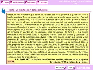 HISTORIA DEL MUNDO CONTEMPORÁNEO
TEMA 1
RECURSOS INTERNETPRESENTACIÓN
Santillana
INICIO
SALIRSALIRANTERIORANTERIOR
Observad los mandatos que salen de la boca del rey y guardad el juramento que le
habéis prestado […]. La palabra del rey es poderosa y nadie puede decirle: ¿Por qué
obráis así? (Eclesiastés, 8, 2-5). Sin esta autoridad absoluta el rey no podría ni hacer el
bien ni reprimir el mal: es preciso que su poder sea tal que nadie pueda esperar
escapar a él; la única defensa de los particulares contra el poder público debe ser su
inocencia. Cuando el príncipe ha juzgado, ya no hay otro juicio. Los juicios soberanos
se atribuyen a Dios mismo. Cuando Josafat estableció jueces para juzgar al pueblo dijo:
No juzguéis en nombre de los hombres, sino en nombre de Dios […]. Es preciso
obedecer a los príncipes como a la justicia misma. Ellos son dioses y participan de
algún modo de la independencia divina. Solo Dios puede juzgar sus juicios y sus
personas. El príncipe puede corregirse a sí mismo si se da cuenta de que ha obrado
mal; pero contra su autoridad solo puede haber remedio en su autoridad. Solo al
príncipe pertenece el mandato legítimo; por tanto, solo él posee la fuerza coactiva. […]
El príncipe es, por su cargo, el padre del pueblo; por su grandeza está por encima de
los pequeños intereses; más aún, toda su grandeza y su interés natural consisten en
que el pueblo permanezca, pues si falta, él ya no será príncipe. Por tanto, no hay mejor
que dejar todo el poder del Estado a aquel que tiene más interés en la conservación y
en la grandeza del propio Estado.
J. B. BOSSUET, La política sacada de las propias palabras de las Sagradas
Escrituras, 1709 (publicación póstuma)
Texto: La justificación del absolutismo
DOC. 34DOC. 34
 