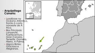• Arquipélago
Canario:
 Lozalízase no
Océano Atlántico,
fronte á costa
noroeste de Á
frica.
 Illas Principais:
Lanzarote,
Fuerteventura,
Gran Canaria,
Tenerife, Gomera,
Hierro, A Palma.
 Algúns Illotes:
Graciosa e
Alegranza.
 