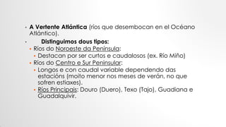 • A Vertente Atlántica (ríos que desembocan en el Océano
Atlántico).
• Distinguimos dous tipos:
 Ríos do Noroeste da Península:
 Destacan por ser curtos e caudalosos (ex. Río Miño)
 Ríos do Centro e Sur Peninsular:
 Longos e con caudal variable dependendo das
estacións (moito menor nos meses de verán, no que
sofren estiaxes).
 Ríos Principais: Douro (Duero), Texo (Tajo), Guadiana e
Guadalquivir.
 