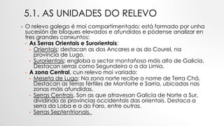 5.1. AS UNIDADES DO RELEVO
• O relevo galego é moi compartimentado; está formado por unha
sucesión de bloques elevados e afundidos e pódense analizar en
tres grandes conxuntos:
• As Serras Orientais e Surorientais:
• Orientais: destacan as dos Ancares e as do Courel, na
provincia de Lugo.
• Surorientais: engloba o sector montañoso máis alto de Galicia.
Destacan serras como Segundeira o a da Limia.
• A zona Central, cun relevo moi variado:
• Meseta de Lugo: Na zona norte recibe o nome de Terra Chá.
Destacan as terras fértiles de Monforte e Sarria, ubicadas nas
zonas máis afundidas.
• Serras Centrais. Son as que atravesan Galicia de Norte a Sur,
dividindo as provincias occidentais das orientais. Destaca a
serra da Loba e a do Faro, entre outras.
• Serras Septentrionais.
 