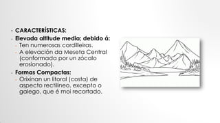 • CARACTERÍSTICAS:
- Elevada altitude media; debido á:
- Ten numerosas cordilleiras.
- A elevación da Meseta Central
(conformada por un zócalo
erosionado).
- Formas Compactas:
- Orixinan un litoral (costa) de
aspecto rectilíneo, excepto o
galego, que é moi recortado.
 
