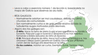  Leva a cabo o exercicio número 1 da lección 6, baseándote no
mapa de Galicia que observas ao seu lado.
 RÍOS GALEGOS:
 Normalmente adoitan ser moi caudalosos, debido ao clima
chuvioso da comunidade.
 Son normalmente curtos e de gran poder erosivo debido ás
turbulentas augas motivadas polos desniveis.
 Algúns dos ríos galegos son:
 O Miño. Nace na Serra de Meira (Lugo) e percorre Galicia de Nordés a
Suroeste. Pasa por Lugo e Ourense e desemboca no mar Atlántico
formando o Esteiro (estuario) do Miño (A Guarda).
 O Sil. Principal afluente do Miño. Nace na Cordilleira Cantábrica e, tras
atravesar o Bierzo (León) penetra en Galicia. Discorre por un estreito
canón dende Quiroga atá desembocar no Miño.
 Os ríos costeiros. Adoitan ser curtos. Exemplos: Eume, Tambre, Lérez,
etc.
 