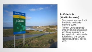 As Catedrais
(Mariña Lucense)
• Son un espazo natural
incluido na Rede
Natura 2000.
• Teñen unha grande
importancia xeolóxica
posto que o mar foi
escavando unha rede
labiríntica de cobas,
galerías, arcos, illotes,
etc.
 