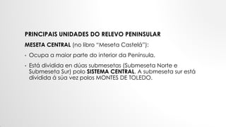 PRINCIPAIS UNIDADES DO RELEVO PENINSULAR
MESETA CENTRAL (no libro “Meseta Castelá”):
• Ocupa a maior parte do interior da Península.
• Está dividida en dúas submesetas (Submeseta Norte e
Submeseta Sur) polo SISTEMA CENTRAL. A submeseta sur está
dividida á súa vez polos MONTES DE TOLEDO.
 
