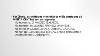 • Por último, as unidades montañosas máis afastadas da
MESETA CENTRAL son as seguintes:
- No noroeste: O MACIZO GALAICO.
- No noreste: os MONTES PIRENEOS (PIRINEOS).
- No leste: as CORDILLEIRAS COSTEIRAS CATALÁS.
- No sur: as CORDILLEIRAS BÉTICAS. Enriba delas está a
Depresión do Guadalquivir.
 