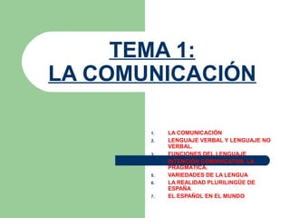TEMA 1:
LA COMUNICACIÓN
1. LA COMUNICACIÓN
2. LENGUAJE VERBAL Y LENGUAJE NO
VERBAL.
3. FUNCIONES DEL LENGUAJE
4. INTENCIÓN COMUNICATIVA. LA
PRAGMÁTICA.
5. VARIEDADES DE LA LENGUA
6. LA REALIDAD PLURILINGÜE DE
ESPAÑA
7. EL ESPAÑOL EN EL MUNDO
 