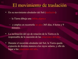 El movimiento de traslación
• En su movimiento alrededor del Sol (traslación)
– la Tierra dibuja una órbita elíptica
– y emplea en recorrerla un año: 365 días, 6 horas y 9
minutos.
• La inclinación del eje de rotación de la Tierra es la
responsable de la sucesión de las estaciones del año.
• Durante el recorrido alrededor del Sol, la Tierra queda
expuesta de distinta manera a los rayos solares, y ello da
lugar a las estaciones del año.
01
 
