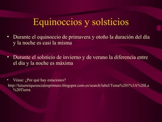 Equinoccios y solsticios
• Durante el equinoccio de primavera y otoño la duración del día
y la noche es casi la misma
• Durante el solsticio de invierno y de verano la diferencia entre
el día y la noche es máxima
• Véase: ¿Por qué hay estaciones?
http://luisenriquesocialesprimero.blogspot.com.es/search/label/Tema%201%3A%20La
%20Tierra
 