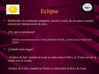 Eclipse
• Definición: la ocultación temporal, parcial o total, de un astro o cuerpo
celeste por interposición de otro.
• ¿Por qué se producen?
– Debido al movimiento de la Tierra alrededor del Sol , y de la Luna en torno a la
Tierra.
• ¿Cuándo tiene lugar?
- Eclipse de Sol: cuando la Luna se sitúa entre el Sol y la Tierra (el sol se
oculta tras la Luna).
-Eclipse de Luna: cuando la Tierra se sitúa entre el Sol y la Luna.
 