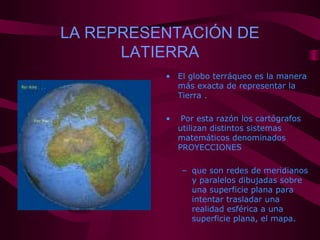 LA REPRESENTACIÓN DE
LATIERRA
• El globo terráqueo es la manera
más exacta de representar la
Tierra .
• Por esta razón los cartógrafos
utilizan distintos sistemas
matemáticos denominados
PROYECCIONES
– que son redes de meridianos
y paralelos dibujadas sobre
una superficie plana para
intentar trasladar una
realidad esférica a una
superficie plana, el mapa.
 