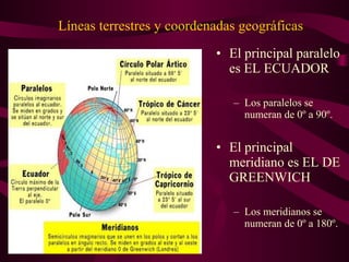 Líneas terrestres y coordenadas geográficas
• El principal paralelo
es EL ECUADOR
– Los paralelos se
numeran de 0º a 90º.
• El principal
meridiano es EL DE
GREENWICH
– Los meridianos se
numeran de 0º a 180º.
 