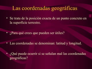 Las coordenadas geográficas
• Se trata de la posición exacta de un punto concreto en
la superficie terrestre.
• ¿Para qué crees que pueden ser útiles?
• Las coordenadas se denominan: latitud y longitud.
• ¿Qué puede ocurrir si se señalan mal las coordenadas
geográficas?
 