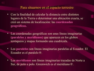 Para situarnos en el espacio terrestre
• Con la finalidad de calcular la distancia entre distintos
lugares de la Tierra o determinar una ubicación exacta, se
creó un sistema de localización: las coordenadas
geográficas.
• Las coordenadas geográficas son unas líneas imaginarias
(paralelos y meridianos) que aparecen en los globos
terráqueos y mapas formando una cuadrícula.
• Los paralelos son líneas imaginarias paralelas al Ecuador. El
Ecuador es el paralelo 0o
.
• Los meridianos son líneas imaginarias trazadas de Norte a
Sur, de polo a polo. Greenwich es el meridiano 0o
.
02
 