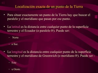 Localización exacta de un punto de la Tierra
• Para situar exactamente un punto de la Tierra hay que buscar el
paralelo y el meridiano que pasan por ese punto.
• La latitud es la distancia entre cualquier punto de la superficie
terrestre y el Ecuador (o paralelo 0o
). Puede ser:
– Norte
– o Sur.
• La longitud es la distancia entre cualquier punto de la superficie
terrestre y el meridiano de Greenwich (o meridiano 0o
). Puede ser :
– Este
– u Oeste.
02
 