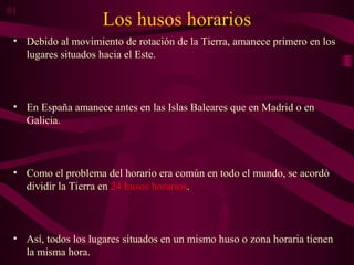 Los husos horarios
• Debido al movimiento de rotación de la Tierra, amanece primero en los
lugares situados hacia el Este.
• En España amanece antes en las Islas Baleares que en Madrid o en
Galicia.
• Como el problema del horario era común en todo el mundo, se acordó
dividir la Tierra en 24 husos horarios.
• Así, todos los lugares situados en un mismo huso o zona horaria tienen
la misma hora.
01
 