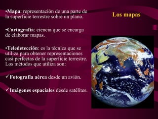 Los mapas
•Mapa: representación de una parte de
la superficie terrestre sobre un plano.
•Cartografía: ciencia que se encarga
de elaborar mapas.
•Teledetección: es la técnica que se
utiliza para obtener representaciones
casi perfectas de la superficie terrestre.
Los métodos que utiliza son:
Fotografía aérea desde un avión.
Imágenes espaciales desde satélites.
 