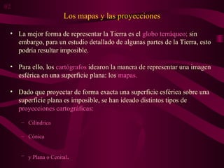 Los mapas y las proyecciones
• La mejor forma de representar la Tierra es el globo terráqueo; sin
embargo, para un estudio detallado de algunas partes de la Tierra, esto
podría resultar imposible.
• Para ello, los cartógrafos idearon la manera de representar una imagen
esférica en una superficie plana: los mapas.
• Dado que proyectar de forma exacta una superficie esférica sobre una
superficie plana es imposible, se han ideado distintos tipos de
proyecciones cartográficas:
– Cilíndrica
– Cónica
– y Plana o Cenital.
02
 