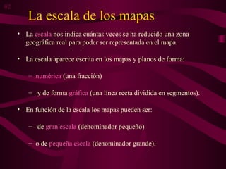 La escala de los mapas
• La escala nos indica cuántas veces se ha reducido una zona
geográfica real para poder ser representada en el mapa.
• La escala aparece escrita en los mapas y planos de forma:
– numérica (una fracción)
– y de forma gráfica (una línea recta dividida en segmentos).
• En función de la escala los mapas pueden ser:
– de gran escala (denominador pequeño)
– o de pequeña escala (denominador grande).
02
 