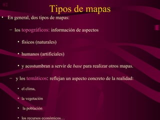 Tipos de mapas
• En general, dos tipos de mapas:
– los topográficos: información de aspectos
• físicos (naturales)
• humanos (artificiales)
• y acostumbran a servir de base para realizar otros mapas.
– y los temáticos: reflejan un aspecto concreto de la realidad:
• el clima,
• la vegetación
• la población
• los recursos económicos…
02
 